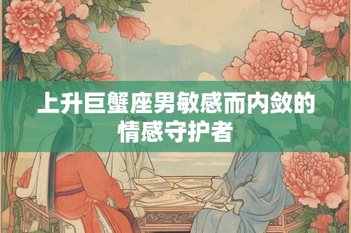 上升巨蟹座男敏感而内敛的情感守护者 上升巨蟹座男敏感而内敛的情感守护者
