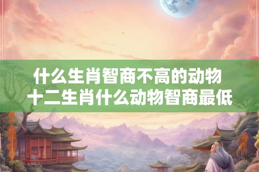 什么生肖智商不高的动物 十二生肖什么动物智商最低