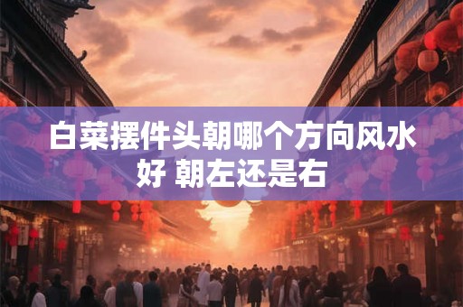 白菜摆件头朝哪个方向风水好 朝左还是右