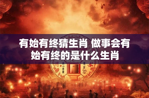 有始有终猜生肖 做事会有始有终的是什么生肖