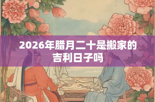 2026年腊月二十是搬家的吉利日子吗