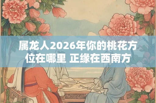 属龙人2026年你的桃花方位在哪里 正缘在西南方 属龙人2026年你的桃花方位在哪里 正缘在西南方