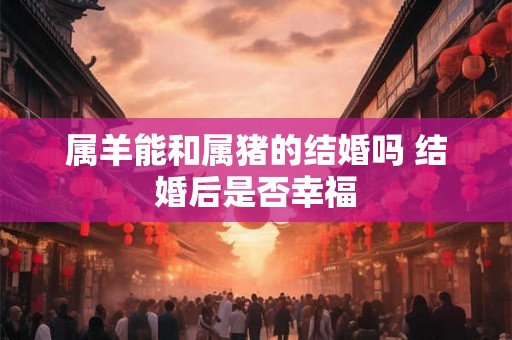 属羊能和属猪的结婚吗 结婚后是否幸福