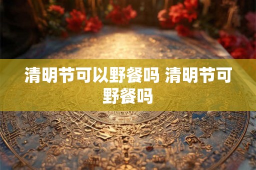 清明节可以野餐吗 清明节可野餐吗