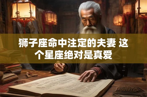 狮子座命中注定的夫妻 这个星座绝对是真爱 狮子座命中注定的夫妻 这个星座绝对是真爱