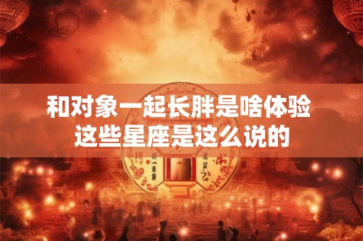 和对象一起长胖是啥体验 这些星座是这么说的 和对象一起长胖是啥体验 这些星座是这么说的