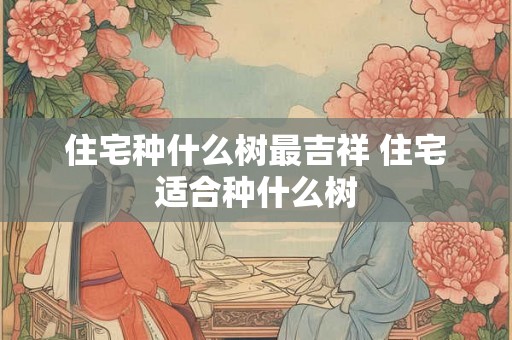 住宅种什么树最吉祥 住宅适合种什么树