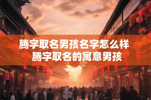 腾字取名男孩名字怎么样  腾字取名的寓意男孩