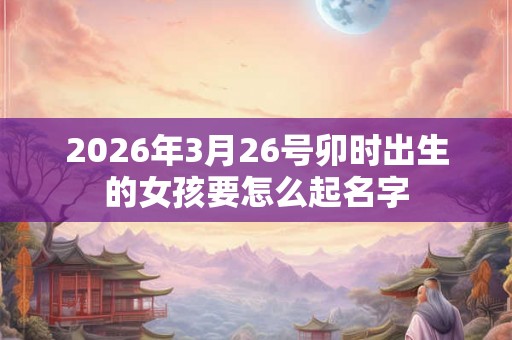 2026年3月26号卯时出生的女孩要怎么起名字