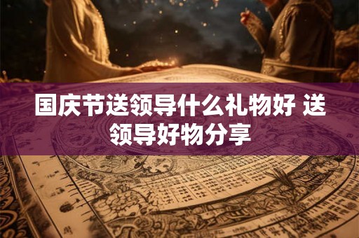国庆节送领导什么礼物好 送领导好物分享