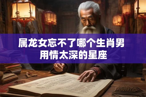 属龙女忘不了哪个生肖男 用情太深的星座