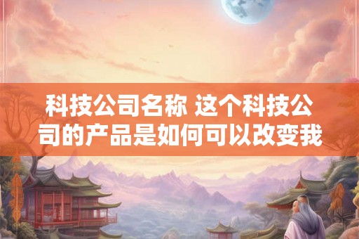 科技公司名称 这个科技公司的产品是如何可以改变我们的生活