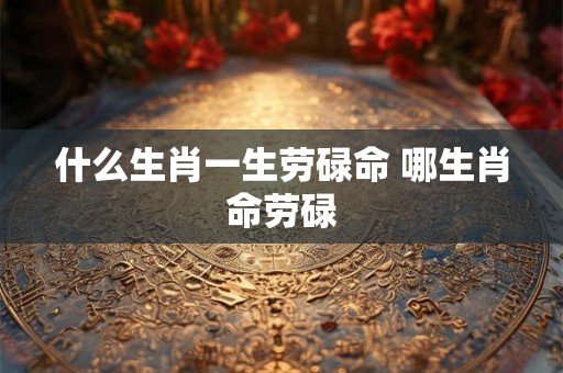 什么生肖一生劳碌命 哪生肖命劳碌