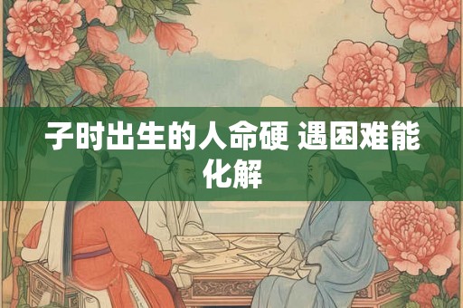 子时出生的人命硬 遇困难能化解