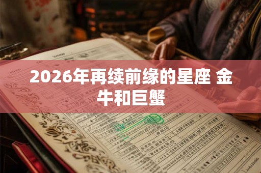 2026年再续前缘的星座 金牛和巨蟹 2026年再续前缘的星座 金牛和巨蟹