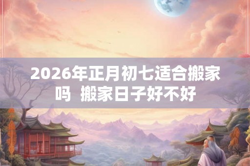 2026年正月初七适合搬家吗  搬家日子好不好
