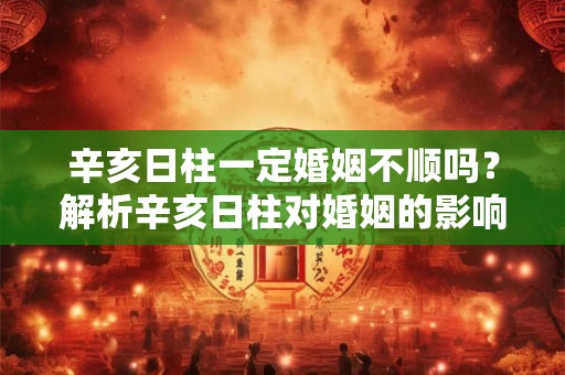 辛亥日柱一定婚姻不顺吗？解析辛亥日柱对婚姻的影响