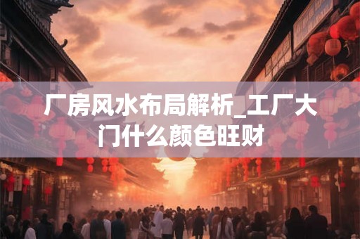 厂房风水布局解析_工厂大门什么颜色旺财