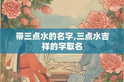 带三点水的名字,三点水吉祥的字取名