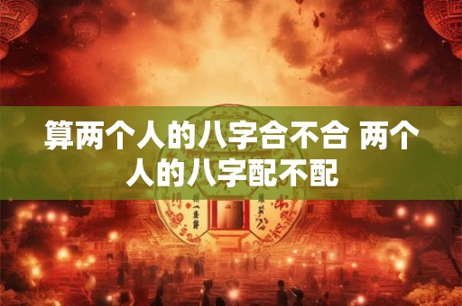 算两个人的八字合不合 两个人的八字配不配