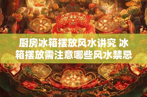 厨房冰箱摆放风水讲究 冰箱摆放需注意哪些风水禁忌 厨房冰箱摆放风水讲究 冰箱摆放需注意哪些风水禁忌
