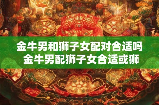 金牛男和狮子女配对合适吗 金牛男配狮子女合适或狮子女和金牛男配对适合