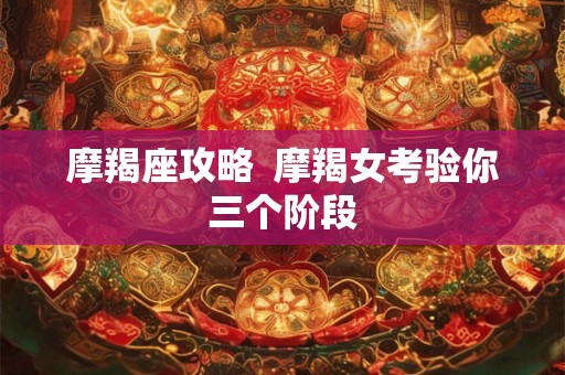 摩羯座攻略 摩羯女考验你三个阶段 摩羯座攻略 摩羯女考验你三个阶段