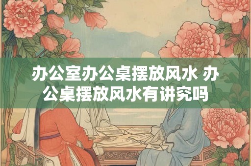 办公室办公桌摆放风水 办公桌摆放风水有讲究吗