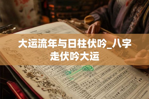 大运流年与日柱伏吟_八字走伏吟大运 大运流年与日柱伏吟_八字走伏吟大运