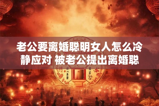 老公要离婚聪明女人怎么冷静应对 被老公提出离婚聪明女人该怎么应对