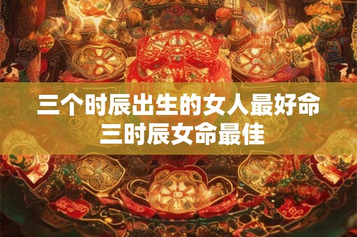 三个时辰出生的女人最好命 三时辰女命最佳