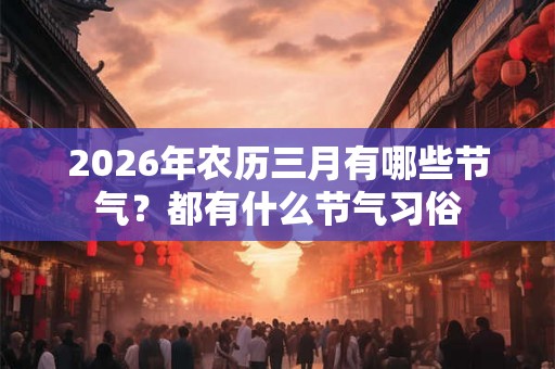 2026年农历三月有哪些节气？都有什么节气习俗