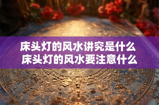 床头灯的风水讲究是什么 床头灯的风水要注意什么 床头灯的风水讲究是什么 床头灯的风水要注意什么