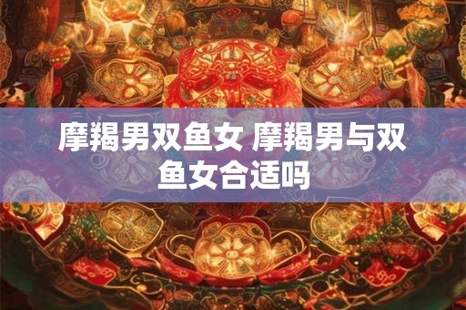 摩羯男双鱼女 摩羯男与双鱼女合适吗