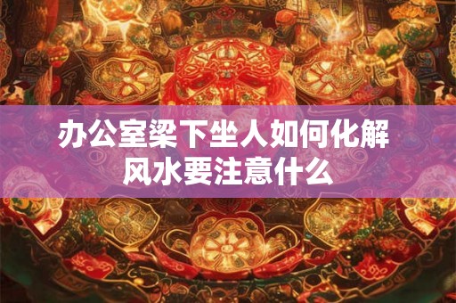 办公室梁下坐人如何化解 风水要注意什么 办公室梁下坐人如何化解 风水要注意什么