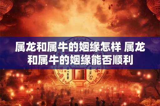 属龙和属牛的姻缘怎样 属龙和属牛的姻缘能否顺利 属龙和属牛的姻缘怎样 属龙和属牛的姻缘能否顺利