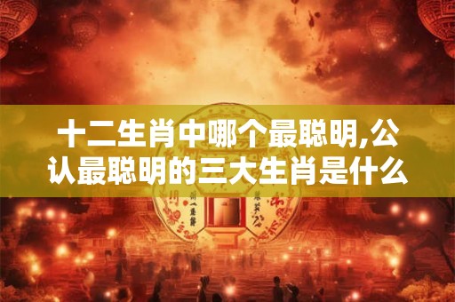 十二生肖中哪个最聪明,公认最聪明的三大生肖是什么? 十二生肖中哪个最聪明,公认最聪明的三大生肖是什么?