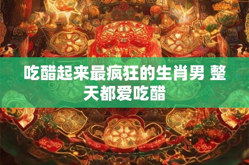 吃醋起来最疯狂的生肖男 整天都爱吃醋