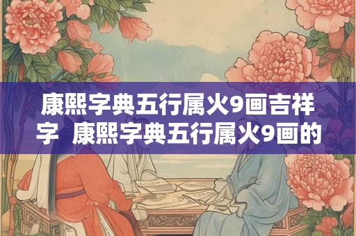 康熙字典五行属火9画吉祥字 康熙字典五行属火9画的字 康熙字典五行属火9画吉祥字 康熙字典五行属火9画的字