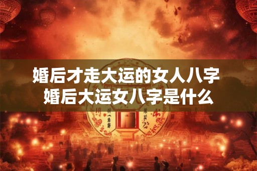 婚后才走大运的女人八字 婚后大运女八字是什么