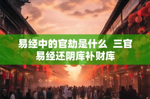 易经中的官劫是什么  三官易经还阴库补财库