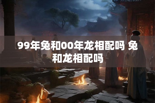 99年兔和00年龙相配吗 兔和龙相配吗 99年兔和00年龙相配吗 兔和龙相配吗