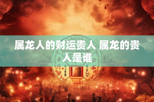 属龙人的财运贵人 属龙的贵人是谁 属龙人的财运贵人 属龙的贵人是谁