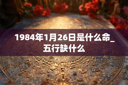 1984年1月26日是什么命_五行缺什么