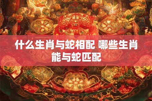 什么生肖与蛇相配 哪些生肖能与蛇匹配