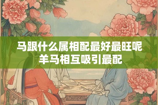 马跟什么属相配最好最旺呢 羊马相互吸引最配 马跟什么属相配最好最旺呢 羊马相互吸引最配