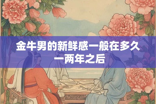 金牛男的新鲜感一般在多久 一两年之后 金牛男的新鲜感一般在多久 一两年之后