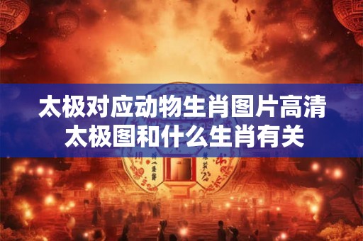 太极对应动物生肖图片高清 太极图和什么生肖有关 太极对应动物生肖图片高清 太极图和什么生肖有关
