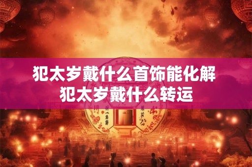 犯太岁戴什么首饰能化解 犯太岁戴什么转运 犯太岁戴什么首饰能化解 犯太岁戴什么转运