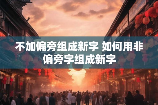 不加偏旁组成新字 如何用非偏旁字组成新字